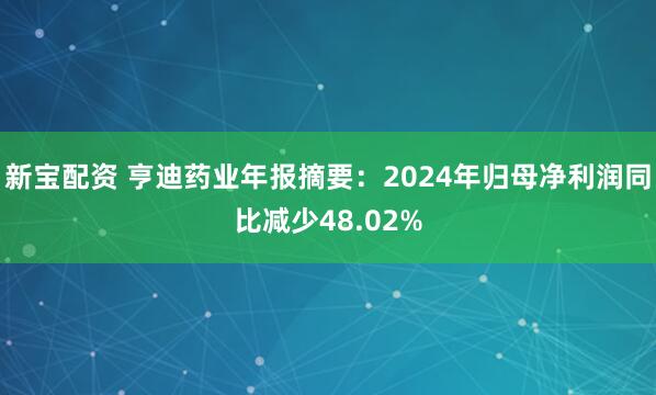 新宝配资 亨迪药业年报摘要：2024年归母净利润同比减少48.02%