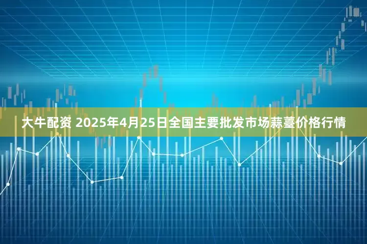 大牛配资 2025年4月25日全国主要批发市场蒜薹价格行情