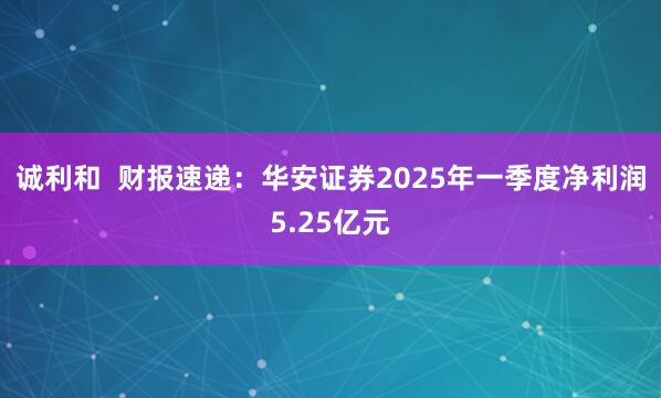 诚利和  财报速递：华安证券2025年一季度净利润5.25亿元