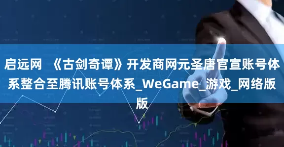 启远网  《古剑奇谭》开发商网元圣唐官宣账号体系整合至腾讯账号体系_WeGame_游戏_网络版