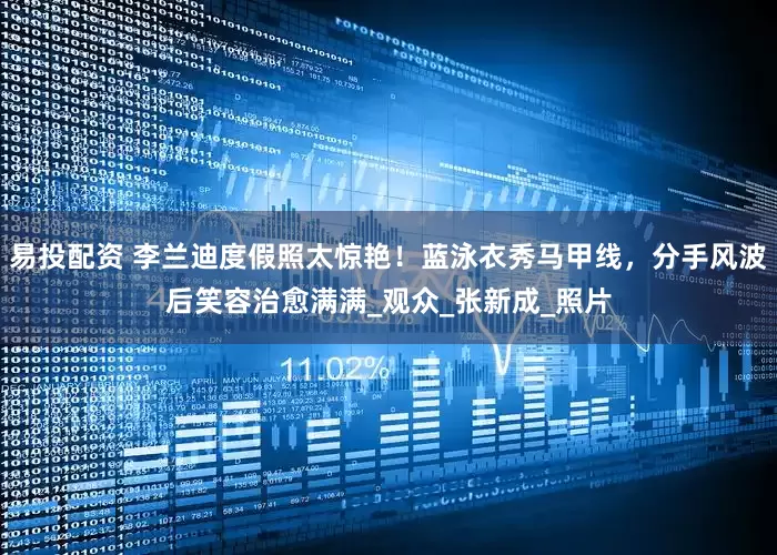易投配资 李兰迪度假照太惊艳！蓝泳衣秀马甲线，分手风波后笑容治愈满满_观众_张新成_照片