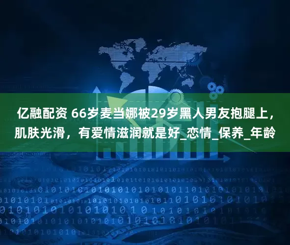 亿融配资 66岁麦当娜被29岁黑人男友抱腿上，肌肤光滑，有爱情滋润就是好_恋情_保养_年龄