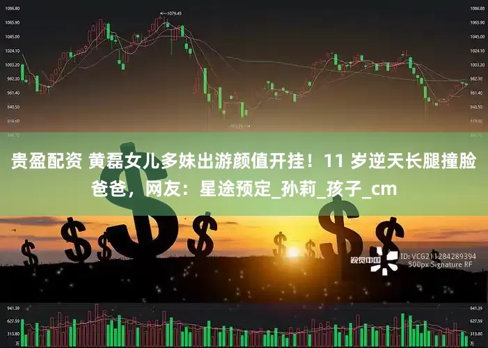 贵盈配资 黄磊女儿多妹出游颜值开挂！11 岁逆天长腿撞脸爸爸，网友：星途预定_孙莉_孩子_cm