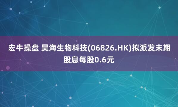 宏牛操盘 昊海生物科技(06826.HK)拟派发末期股息每股0.6元