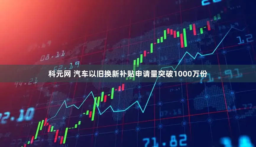 科元网 汽车以旧换新补贴申请量突破1000万份