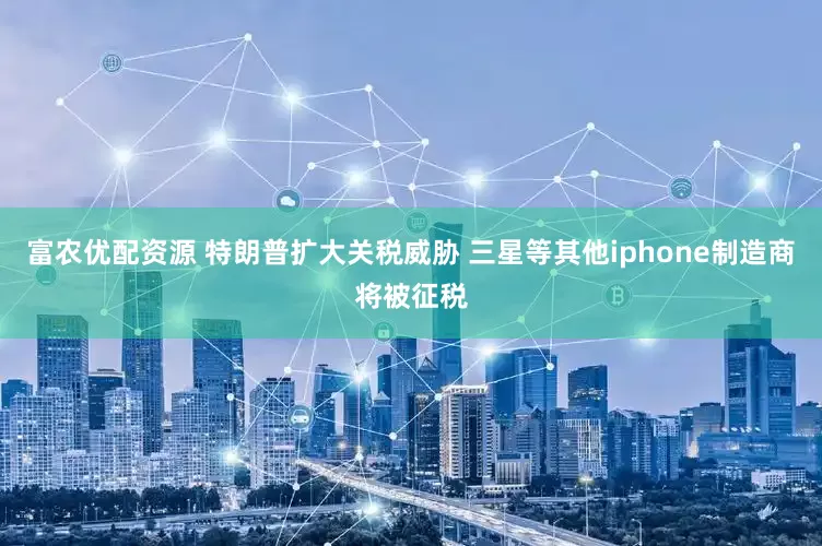 富农优配资源 特朗普扩大关税威胁 三星等其他iphone制造商将被征税