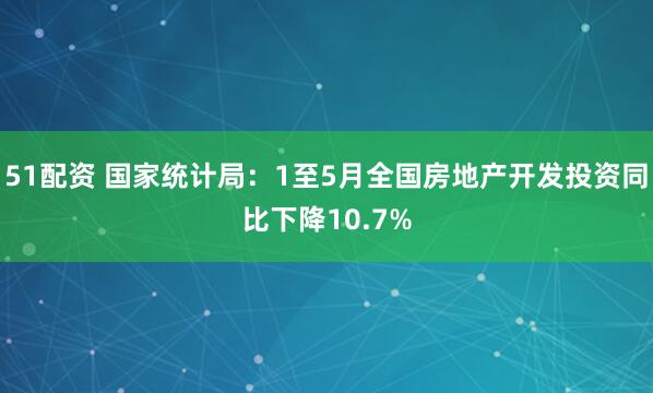 51配资 国家统计局：1至5月全国房地产开发投资同比下降10.7%