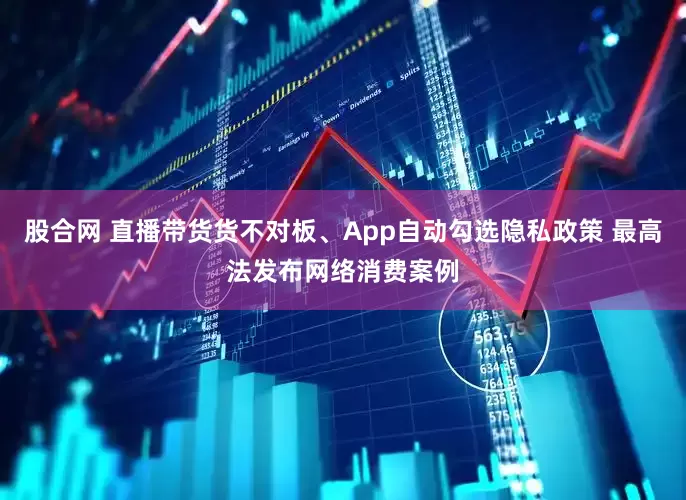 股合网 直播带货货不对板、App自动勾选隐私政策 最高法发布网络消费案例
