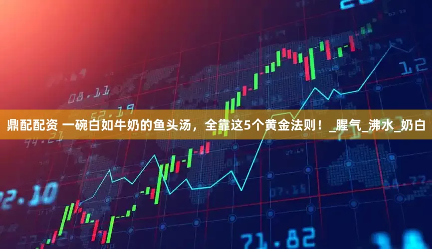 鼎配配资 一碗白如牛奶的鱼头汤，全靠这5个黄金法则！_腥气_沸水_奶白
