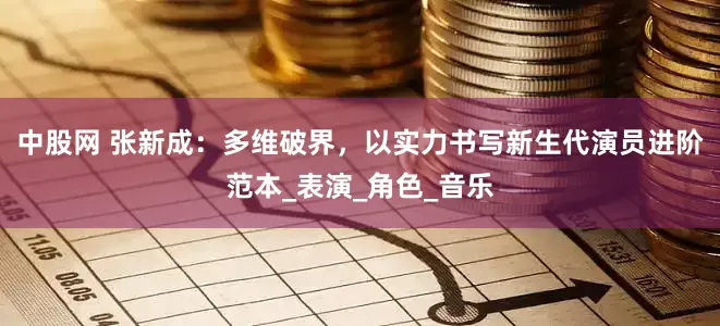 中股网 张新成：多维破界，以实力书写新生代演员进阶范本_表演_角色_音乐
