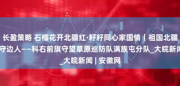 长盈策略 石榴花开北疆红·籽籽同心家国情｜祖国北疆草原最美守边人——科右前旗守望草原巡防队满族屯分队_大皖新闻 | 安徽网
