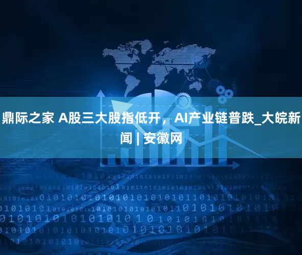 鼎际之家 A股三大股指低开，AI产业链普跌_大皖新闻 | 安徽网