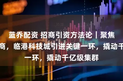 蓝乔配资 招商引资方法论｜聚焦产业链招商，临港科技城引进关键一环，撬动千亿级集群
