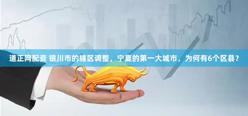 道正网配资 银川市的辖区调整，宁夏的第一大城市，为何有6个区县？