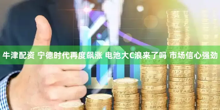牛津配资 宁德时代再度飙涨 电池大C浪来了吗 市场信心强劲