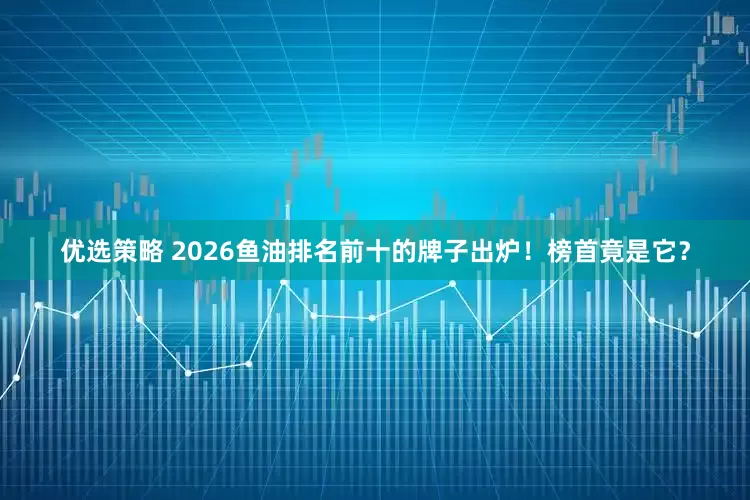 优选策略 2026鱼油排名前十的牌子出炉！榜首竟是它？
