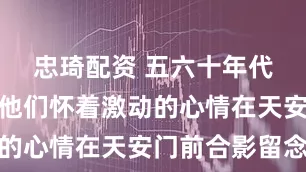 忠琦配资 五六十年代老照片:他们怀着激动的心情在天安门前合影留念